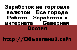 Заработок на торговле валютой - Все города Работа » Заработок в интернете   . Северная Осетия